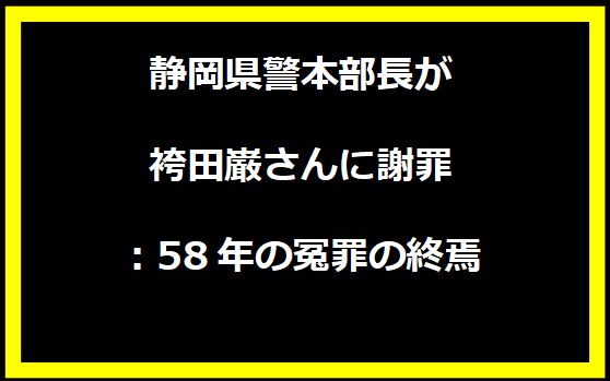 静岡県警本部長が袴田巌さんに謝罪：58年の冤罪の終焉