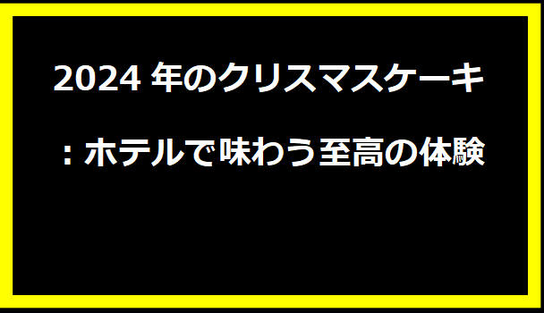 2024年のクリスマスケーキ：ホテルで味わう至高の体験