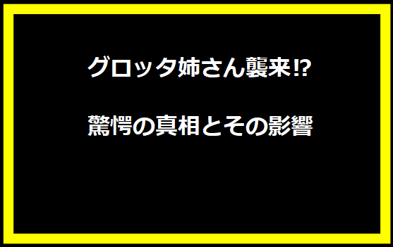 グロッタ姉さん襲来⁉ 驚愕の真相とその影響