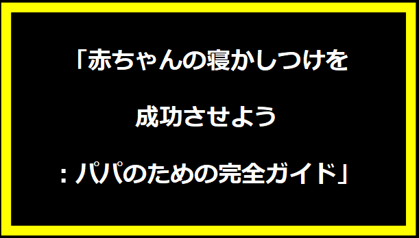 「赤ちゃんの寝かしつけを成功させよう：パパのための完全ガイド」