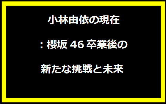 小林由依の現在：櫻坂46卒業後の新たな挑戦と未来