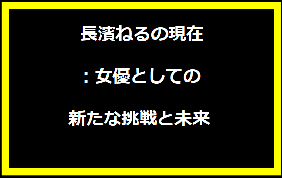  長濱ねるの現在：女優としての新たな挑戦と未来