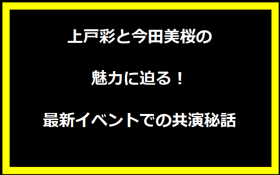 上戸彩と今田美桜の魅力に迫る！最新イベントでの共演秘話