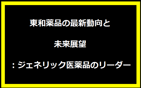 東和薬品の最新動向と未来展望：ジェネリック医薬品のリーダー