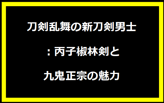 刀剣乱舞の新刀剣男士：丙子椒林剣と九鬼正宗の魅力