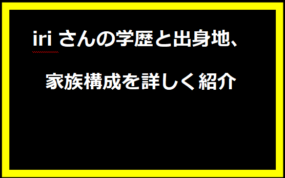 iriさんの学歴と出身地、家族構成を詳しく紹介