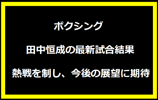 田中恒成の最新試合結果: 熱戦を制し、今後の展望に期待