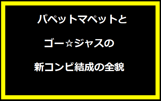  パペットマペットとゴー☆ジャスの新コンビ結成の全貌