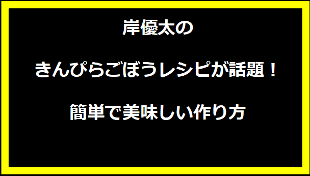 岸優太のきんぴらごぼうレシピが話題！簡単で美味しい作り方