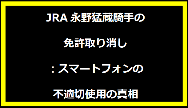 JRA永野猛蔵騎手の免許取り消し：スマートフォンの不適切使用の真相