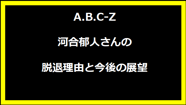 A.B.C-Z河合郁人さんの脱退理由と今後の展望