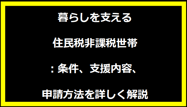 暮らしを支える住民税非課税世帯：条件、支援内容、申請方法を詳しく解説