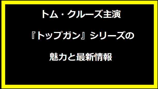 トム・クルーズ主演『トップガン』シリーズの魅力と最新情報