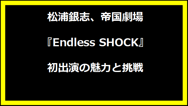 松浦銀志、帝国劇場『Endless SHOCK』初出演の魅力と挑戦