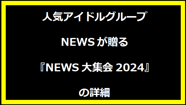 人気アイドルグループNEWSが贈る 『NEWS大集会2024』の詳細