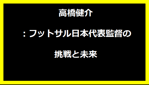 高橋健介：フットサル日本代表監督の挑戦と未来