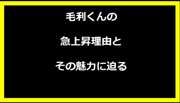 毛利くんの急上昇理由とその魅力に迫る