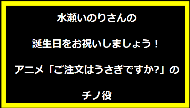 水瀬いのりさんの誕生日をお祝いしましょう！アニメ「ご注文はうさぎですか?」のチノ役