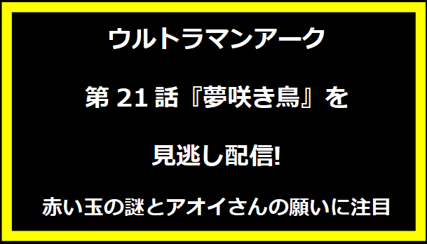 ウルトラマンアーク第21話『夢咲き鳥』を見逃し配信!赤い玉の謎とアオイさんの願いに注目