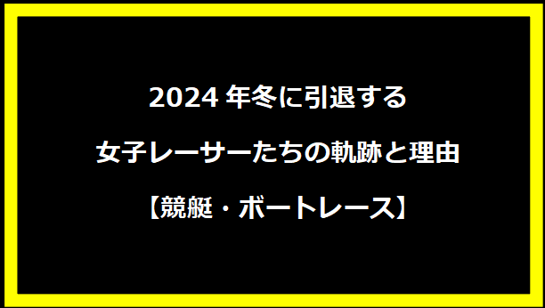 2024年冬に引退する女子レーサーたちの軌跡と理由【競艇・ボートレース】