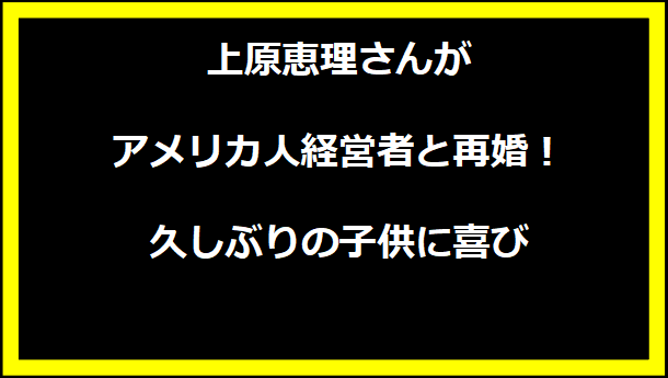 上原恵理さんが アメリカ人経営者と再婚！久しぶりの子供に喜び