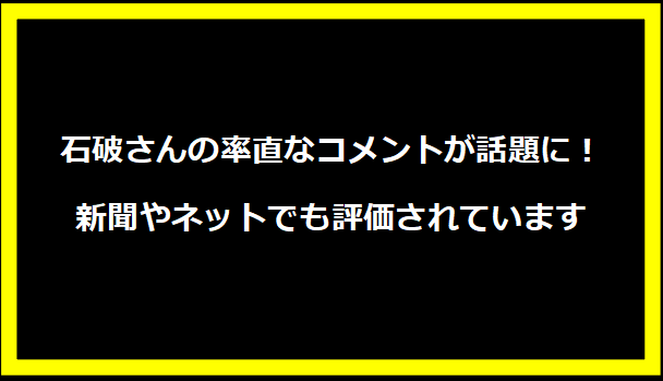 石破さんの率直なコメントが話題に！新聞やネットでも評価されています