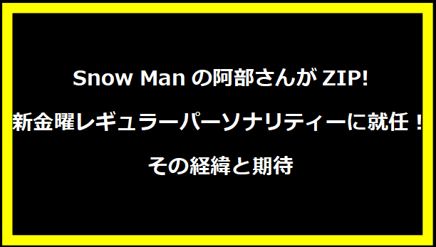 Snow Manの阿部さんがZIP!新金曜レギュラーパーソナリティーに就任！その経緯と期待