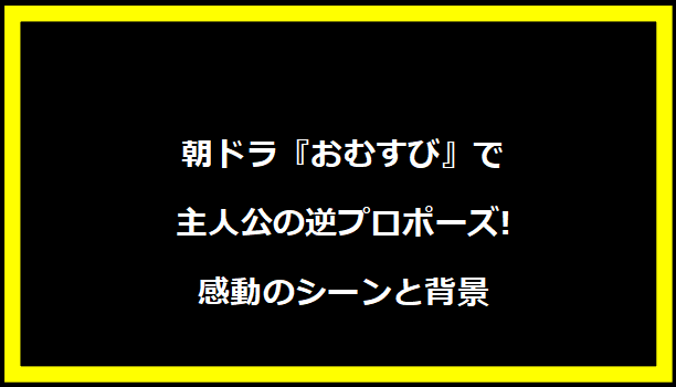 朝ドラ『おむすび』で主人公の逆プロポーズ!感動のシーンと背景