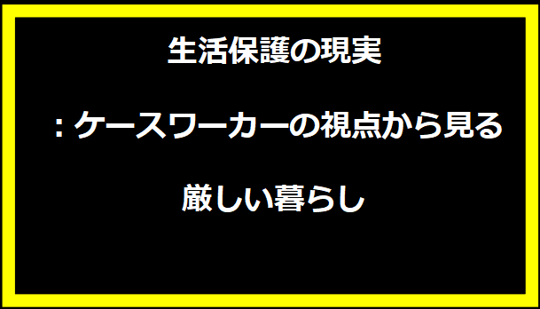 生活保護の現実：ケースワーカーの視点から見る厳しい暮らし