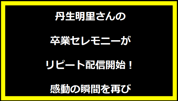 丹生明里さんの卒業セレモニーがリピート配信開始！感動の瞬間を再び