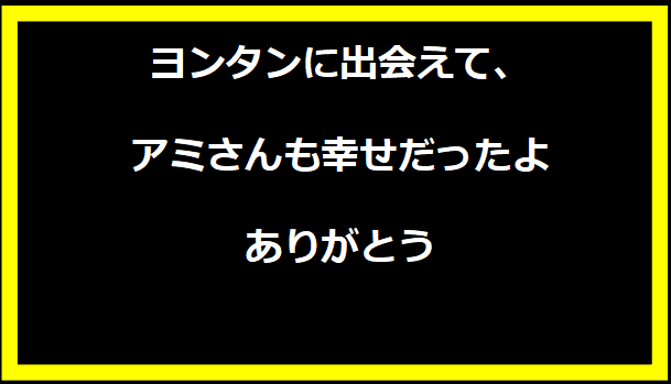 ヨンタンに出会えて、アミさんも幸せだったよ ありがとう