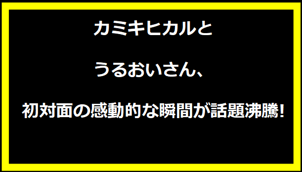 カミキヒカルとうるおいさん、初対面の感動的な瞬間が話題沸騰!