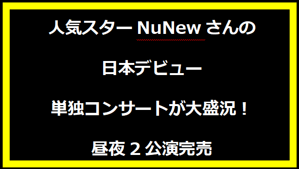 人気スターNuNewさんの日本デビュー単独コンサートが大盛況！昼夜2公演完売