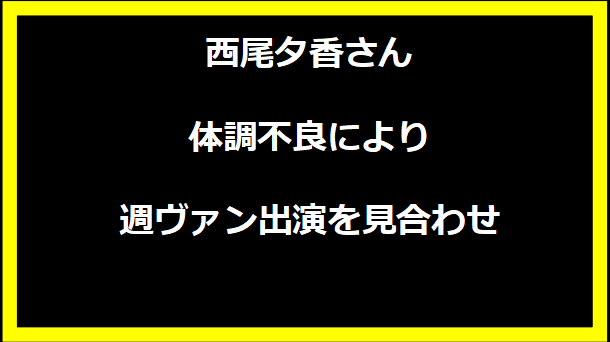 西尾夕香さんの体調不良により週ヴァン出演を見合わせ