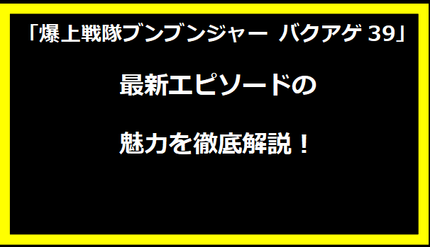 「爆上戦隊ブンブンジャー バクアゲ39」最新エピソードの魅力を徹底解説！