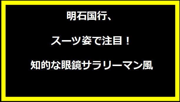 明石国行、スーツ姿で注目！知的な眼鏡サラリーマン風