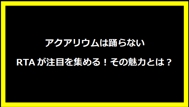 アクアリウムは踊らないRTAが注目を集める！その魅力とは？