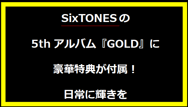 SixTONESの5thアルバム『GOLD』に豪華特典が付属！日常に輝きを