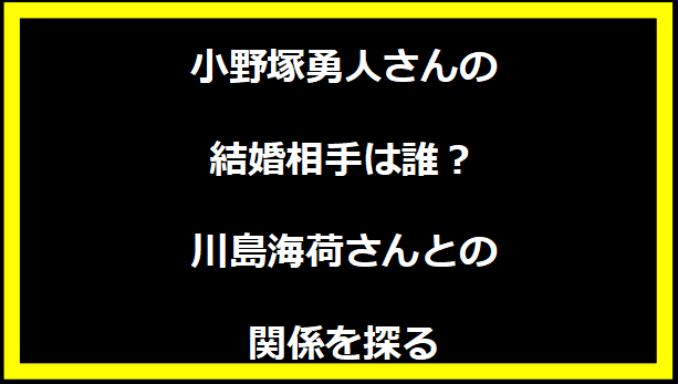 小野塚勇人さんの結婚相手は誰？川島海荷さんとの関係を探る