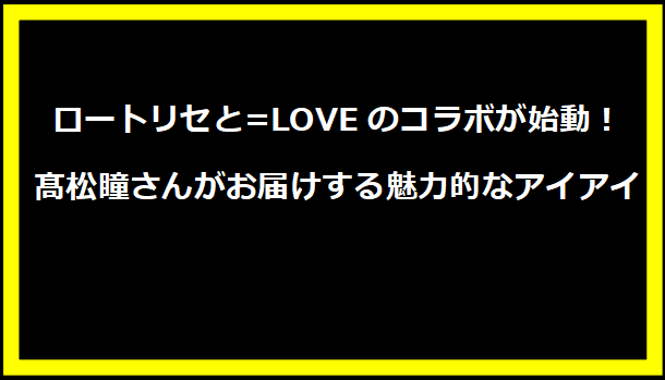 ロートリセと=LOVEのコラボが始動！髙松瞳さんがお届けする魅力的なアイアイ