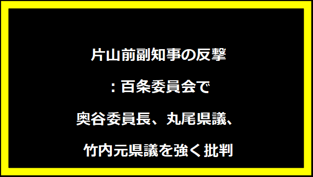 片山前副知事の反撃：百条委員会で奥谷委員長、丸尾県議、竹内元県議を強く批判