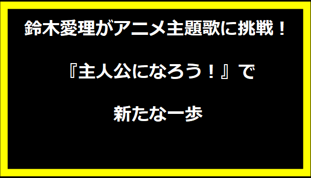 鈴木愛理がアニメ主題歌に挑戦！『主人公になろう！』で新たな一歩