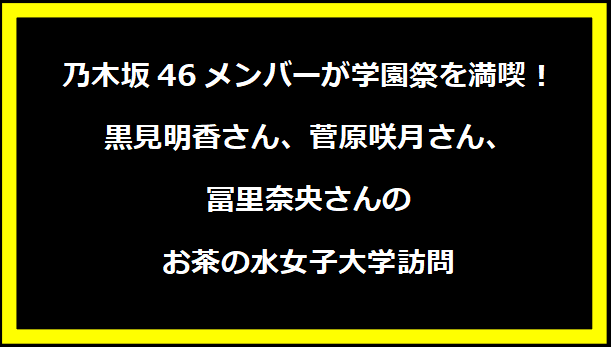 乃木坂46メンバーが学園祭を満喫！黒見明香さん、菅原咲月さん、冨里奈央さんのお茶の水女子大学訪問