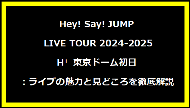 Hey! Say! JUMP LIVE TOUR 2024-2025 H⁺ 東京ドーム初日：ライブの魅力と見どころを徹底解説