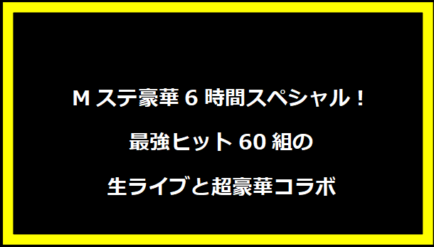 Mステ豪華6時間スペシャル！最強ヒット60組の生ライブと超豪華コラボ