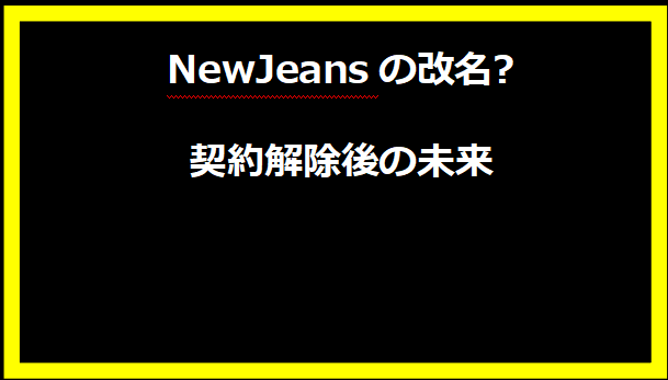 NewJeansの改名?契約解除後の未来