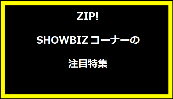 ZIP! SHOWBIZコーナーの注目特集