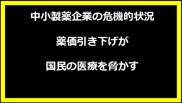 中小製薬企業の危機的状況 - 薬価引き下げが国民の医療を脅かす