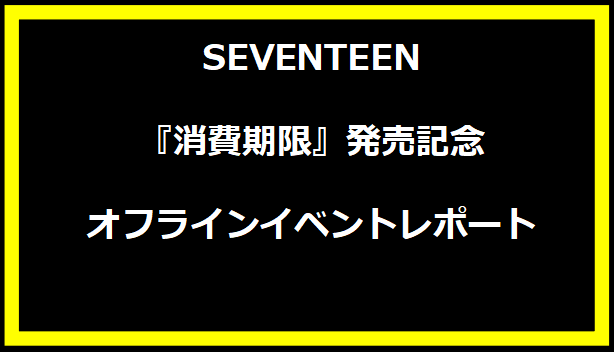 SEVENTEEN『消費期限』発売記念オフラインイベントレポート