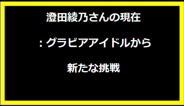 澄田綾乃さんの現在：グラビアアイドルから新たな挑戦